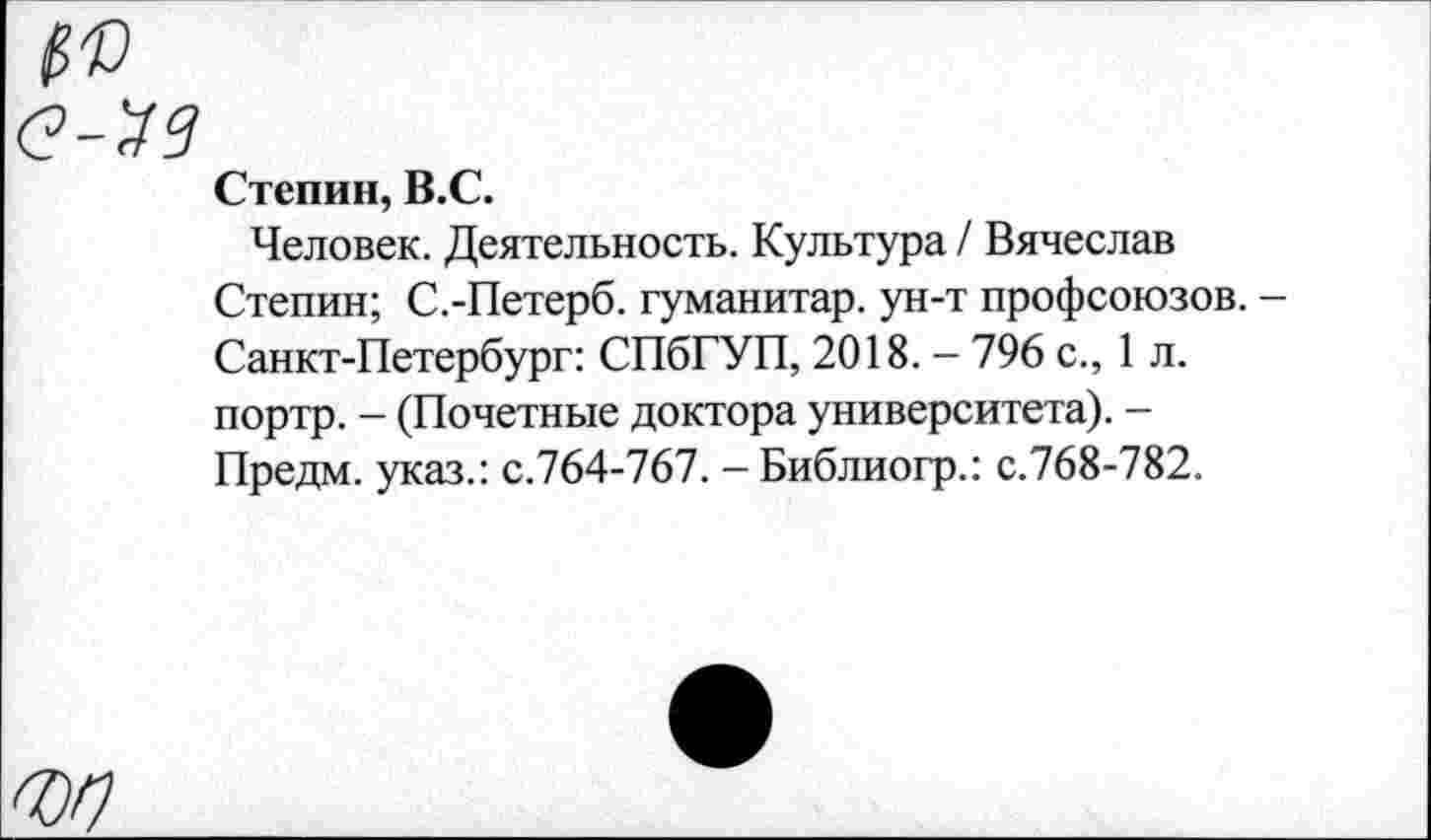 ﻿Степин, В.С.
Человек. Деятельность. Культура / Вячеслав Степин; С.-Петерб. гуманитар, ун-т профсоюзов. -Санкт-Петербург: СПбГУП, 2018. - 796 с., 1 л. портр. - (Почетные доктора университета). -Предм. указ.: с.764-767. -Библиогр.: с.768-782.